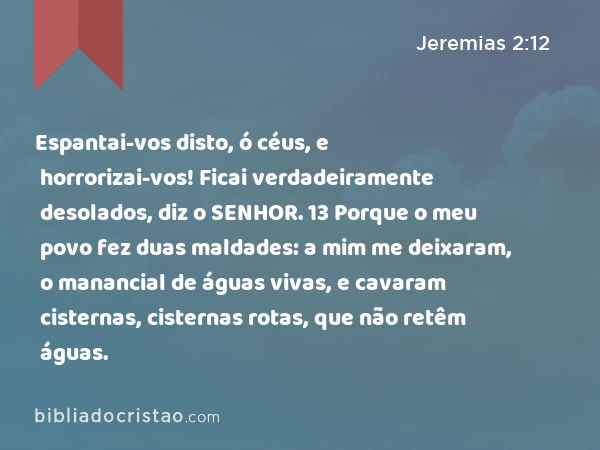 Espantai-vos disto, ó céus, e horrorizai-vos! Ficai verdadeiramente desolados, diz o SENHOR. 13 Porque o meu povo fez duas maldades: a mim me deixaram, o manancial de águas vivas, e cavaram cisternas, cisternas rotas, que não retêm águas. - Jeremias 2:12