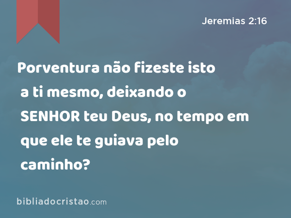 Porventura não fizeste isto a ti mesmo, deixando o SENHOR teu Deus, no tempo em que ele te guiava pelo caminho? - Jeremias 2:16