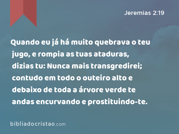 Quando eu já há muito quebrava o teu jugo, e rompia as tuas ataduras, dizias tu: Nunca mais transgredirei; contudo em todo o outeiro alto e debaixo de toda a árvore verde te andas encurvando e prostituindo-te. - Jeremias 2:19