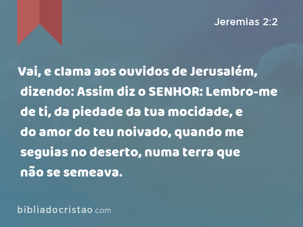 Vai, e clama aos ouvidos de Jerusalém, dizendo: Assim diz o SENHOR: Lembro-me de ti, da piedade da tua mocidade, e do amor do teu noivado, quando me seguias no deserto, numa terra que não se semeava. - Jeremias 2:2