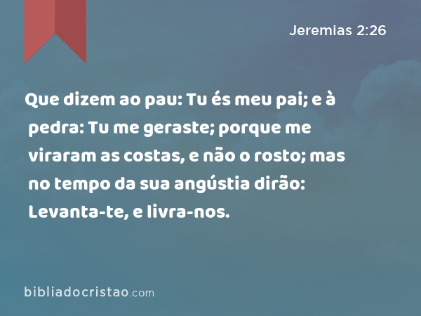 Que dizem ao pau: Tu és meu pai; e à pedra: Tu me geraste; porque me viraram as costas, e não o rosto; mas no tempo da sua angústia dirão: Levanta-te, e livra-nos. - Jeremias 2:26