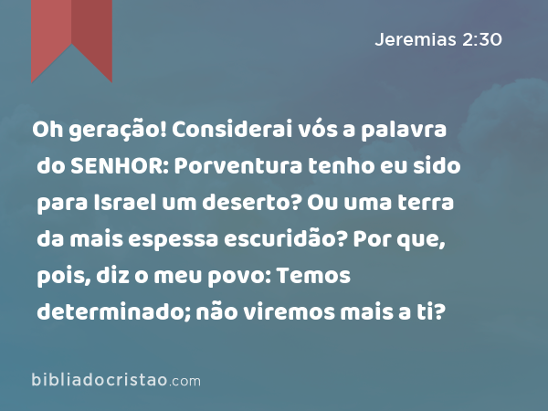 Oh geração! Considerai vós a palavra do SENHOR: Porventura tenho eu sido para Israel um deserto? Ou uma terra da mais espessa escuridão? Por que, pois, diz o meu povo: Temos determinado; não viremos mais a ti? - Jeremias 2:30