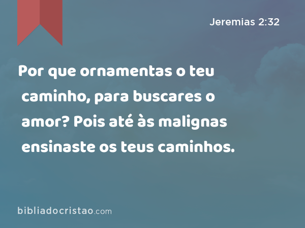 Por que ornamentas o teu caminho, para buscares o amor? Pois até às malignas ensinaste os teus caminhos. - Jeremias 2:32