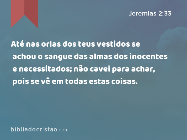 Até nas orlas dos teus vestidos se achou o sangue das almas dos inocentes e necessitados; não cavei para achar, pois se vê em todas estas coisas. - Jeremias 2:33