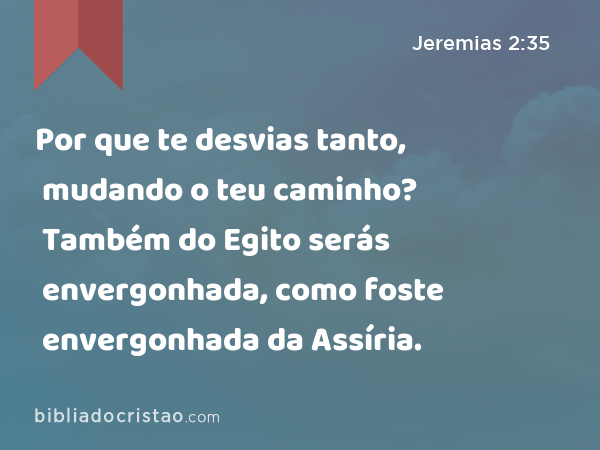 Por que te desvias tanto, mudando o teu caminho? Também do Egito serás envergonhada, como foste envergonhada da Assíria. - Jeremias 2:35