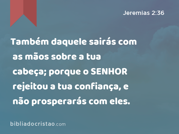 Também daquele sairás com as mãos sobre a tua cabeça; porque o SENHOR rejeitou a tua confiança, e não prosperarás com eles. - Jeremias 2:36