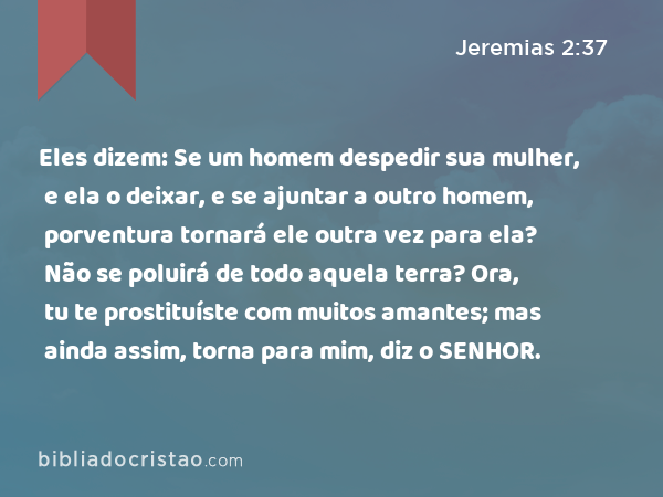 Eles dizem: Se um homem despedir sua mulher, e ela o deixar, e se ajuntar a outro homem, porventura tornará ele outra vez para ela? Não se poluirá de todo aquela terra? Ora, tu te prostituíste com muitos amantes; mas ainda assim, torna para mim, diz o SENHOR. - Jeremias 2:37