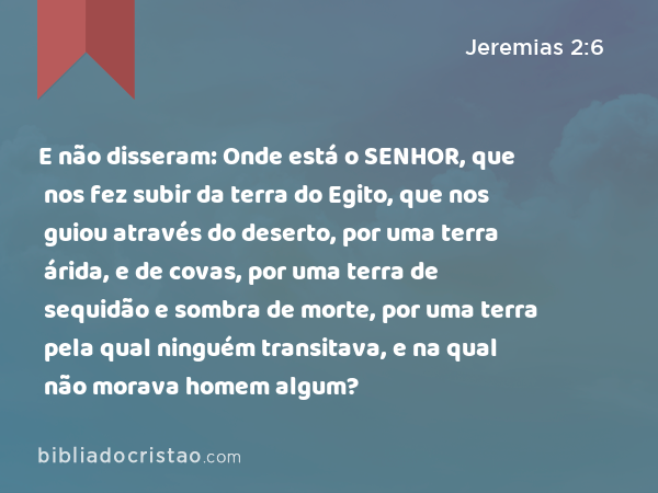 E não disseram: Onde está o SENHOR, que nos fez subir da terra do Egito, que nos guiou através do deserto, por uma terra árida, e de covas, por uma terra de sequidão e sombra de morte, por uma terra pela qual ninguém transitava, e na qual não morava homem algum? - Jeremias 2:6