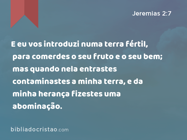 E eu vos introduzi numa terra fértil, para comerdes o seu fruto e o seu bem; mas quando nela entrastes contaminastes a minha terra, e da minha herança fizestes uma abominação. - Jeremias 2:7