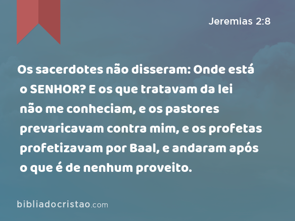 Os sacerdotes não disseram: Onde está o SENHOR? E os que tratavam da lei não me conheciam, e os pastores prevaricavam contra mim, e os profetas profetizavam por Baal, e andaram após o que é de nenhum proveito. - Jeremias 2:8