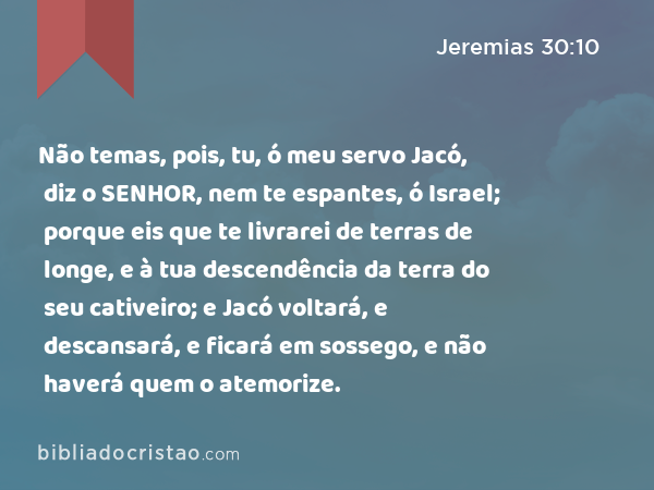 Não temas, pois, tu, ó meu servo Jacó, diz o SENHOR, nem te espantes, ó Israel; porque eis que te livrarei de terras de longe, e à tua descendência da terra do seu cativeiro; e Jacó voltará, e descansará, e ficará em sossego, e não haverá quem o atemorize. - Jeremias 30:10