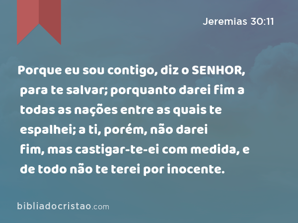 Porque eu sou contigo, diz o SENHOR, para te salvar; porquanto darei fim a todas as nações entre as quais te espalhei; a ti, porém, não darei fim, mas castigar-te-ei com medida, e de todo não te terei por inocente. - Jeremias 30:11