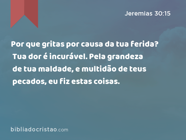 Por que gritas por causa da tua ferida? Tua dor é incurável. Pela grandeza de tua maldade, e multidão de teus pecados, eu fiz estas coisas. - Jeremias 30:15