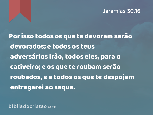 Por isso todos os que te devoram serão devorados; e todos os teus adversários irão, todos eles, para o cativeiro; e os que te roubam serão roubados, e a todos os que te despojam entregarei ao saque. - Jeremias 30:16