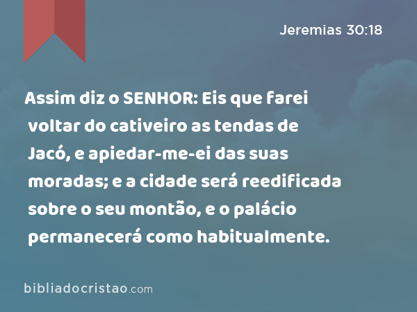 Assim diz o SENHOR: Eis que farei voltar do cativeiro as tendas de Jacó, e apiedar-me-ei das suas moradas; e a cidade será reedificada sobre o seu montão, e o palácio permanecerá como habitualmente. - Jeremias 30:18