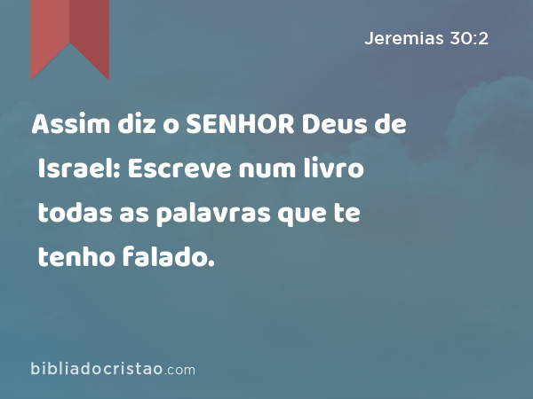 Assim diz o SENHOR Deus de Israel: Escreve num livro todas as palavras que te tenho falado. - Jeremias 30:2