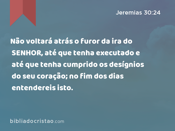 Não voltará atrás o furor da ira do SENHOR, até que tenha executado e até que tenha cumprido os desígnios do seu coração; no fim dos dias entendereis isto. - Jeremias 30:24