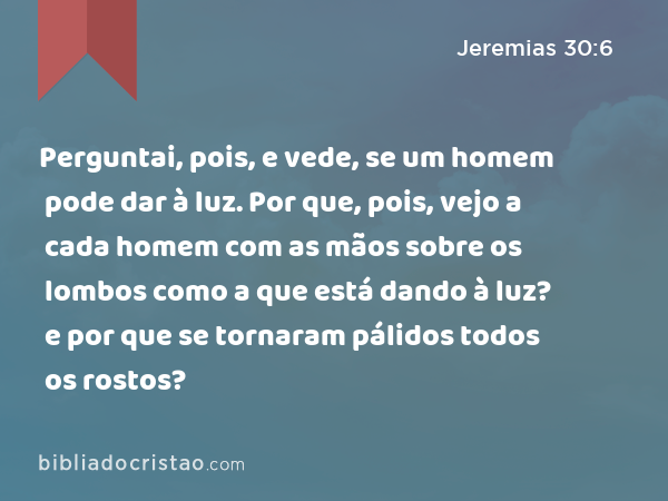 Perguntai, pois, e vede, se um homem pode dar à luz. Por que, pois, vejo a cada homem com as mãos sobre os lombos como a que está dando à luz? e por que se tornaram pálidos todos os rostos? - Jeremias 30:6