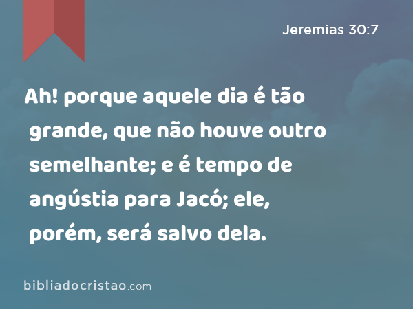 Ah! porque aquele dia é tão grande, que não houve outro semelhante; e é tempo de angústia para Jacó; ele, porém, será salvo dela. - Jeremias 30:7