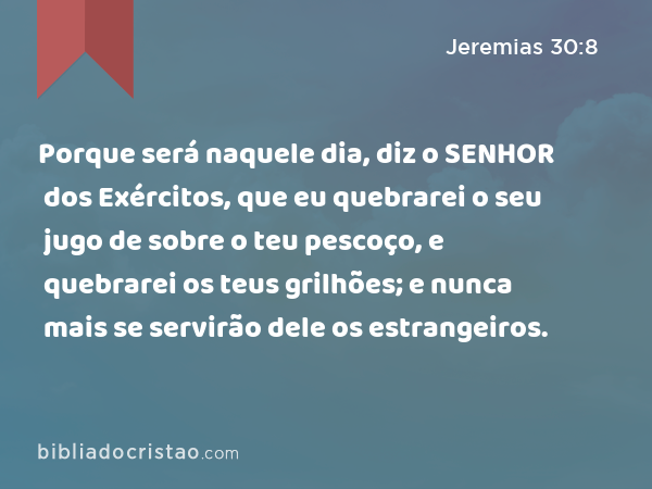 Porque será naquele dia, diz o SENHOR dos Exércitos, que eu quebrarei o seu jugo de sobre o teu pescoço, e quebrarei os teus grilhões; e nunca mais se servirão dele os estrangeiros. - Jeremias 30:8