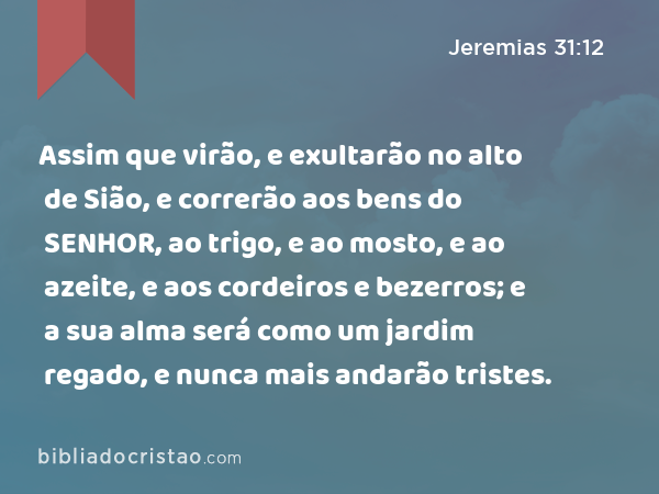 Assim que virão, e exultarão no alto de Sião, e correrão aos bens do SENHOR, ao trigo, e ao mosto, e ao azeite, e aos cordeiros e bezerros; e a sua alma será como um jardim regado, e nunca mais andarão tristes. - Jeremias 31:12