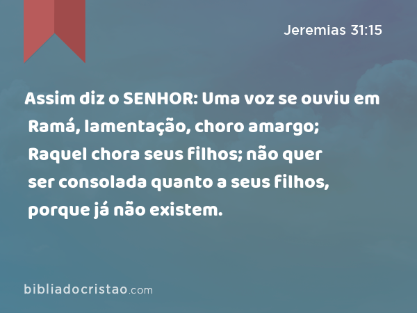 Assim diz o SENHOR: Uma voz se ouviu em Ramá, lamentação, choro amargo; Raquel chora seus filhos; não quer ser consolada quanto a seus filhos, porque já não existem. - Jeremias 31:15