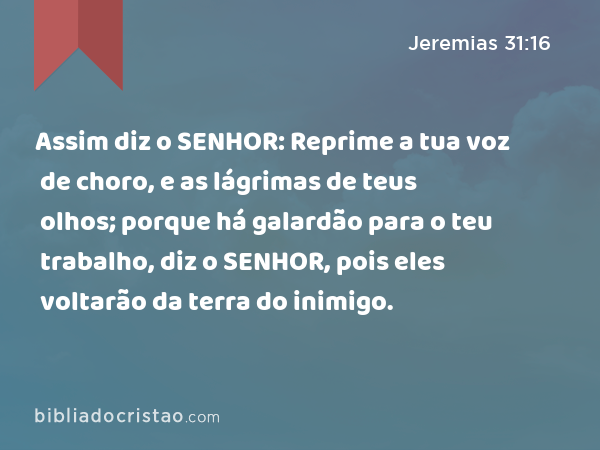 Assim diz o SENHOR: Reprime a tua voz de choro, e as lágrimas de teus olhos; porque há galardão para o teu trabalho, diz o SENHOR, pois eles voltarão da terra do inimigo. - Jeremias 31:16