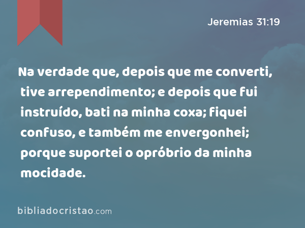 Na verdade que, depois que me converti, tive arrependimento; e depois que fui instruído, bati na minha coxa; fiquei confuso, e também me envergonhei; porque suportei o opróbrio da minha mocidade. - Jeremias 31:19