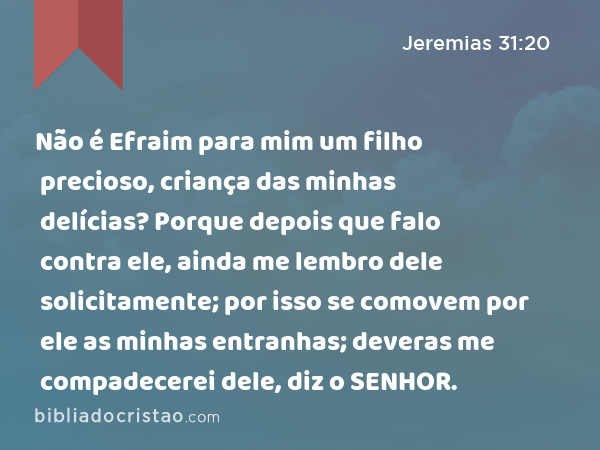 Não é Efraim para mim um filho precioso, criança das minhas delícias? Porque depois que falo contra ele, ainda me lembro dele solicitamente; por isso se comovem por ele as minhas entranhas; deveras me compadecerei dele, diz o SENHOR. - Jeremias 31:20