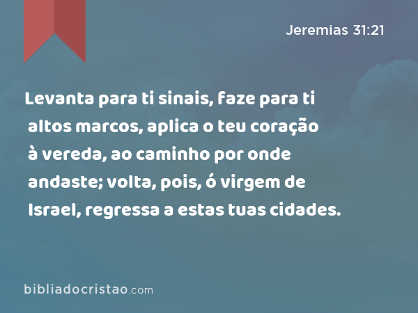 Levanta para ti sinais, faze para ti altos marcos, aplica o teu coração à vereda, ao caminho por onde andaste; volta, pois, ó virgem de Israel, regressa a estas tuas cidades. - Jeremias 31:21