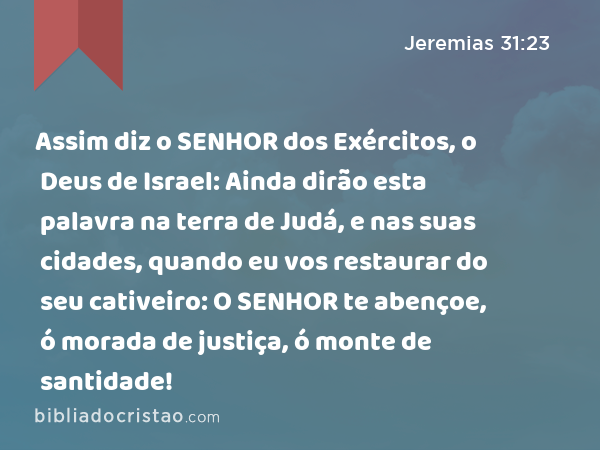 Assim diz o SENHOR dos Exércitos, o Deus de Israel: Ainda dirão esta palavra na terra de Judá, e nas suas cidades, quando eu vos restaurar do seu cativeiro: O SENHOR te abençoe, ó morada de justiça, ó monte de santidade! - Jeremias 31:23