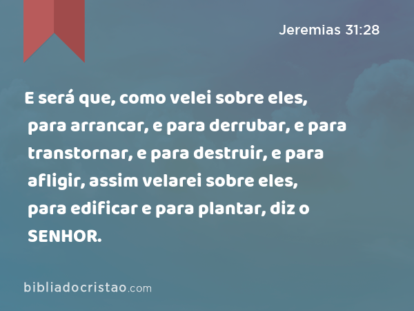 E será que, como velei sobre eles, para arrancar, e para derrubar, e para transtornar, e para destruir, e para afligir, assim velarei sobre eles, para edificar e para plantar, diz o SENHOR. - Jeremias 31:28