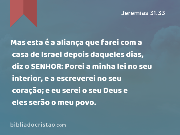 Mas esta é a aliança que farei com a casa de Israel depois daqueles dias, diz o SENHOR: Porei a minha lei no seu interior, e a escreverei no seu coração; e eu serei o seu Deus e eles serão o meu povo. - Jeremias 31:33