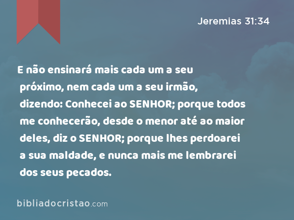 E não ensinará mais cada um a seu próximo, nem cada um a seu irmão, dizendo: Conhecei ao SENHOR; porque todos me conhecerão, desde o menor até ao maior deles, diz o SENHOR; porque lhes perdoarei a sua maldade, e nunca mais me lembrarei dos seus pecados. - Jeremias 31:34