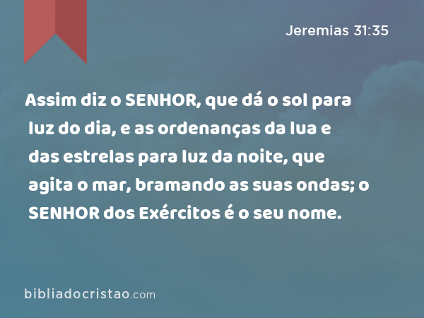 Assim diz o SENHOR, que dá o sol para luz do dia, e as ordenanças da lua e das estrelas para luz da noite, que agita o mar, bramando as suas ondas; o SENHOR dos Exércitos é o seu nome. - Jeremias 31:35