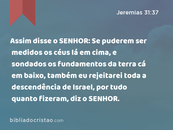 Assim disse o SENHOR: Se puderem ser medidos os céus lá em cima, e sondados os fundamentos da terra cá em baixo, também eu rejeitarei toda a descendência de Israel, por tudo quanto fizeram, diz o SENHOR. - Jeremias 31:37