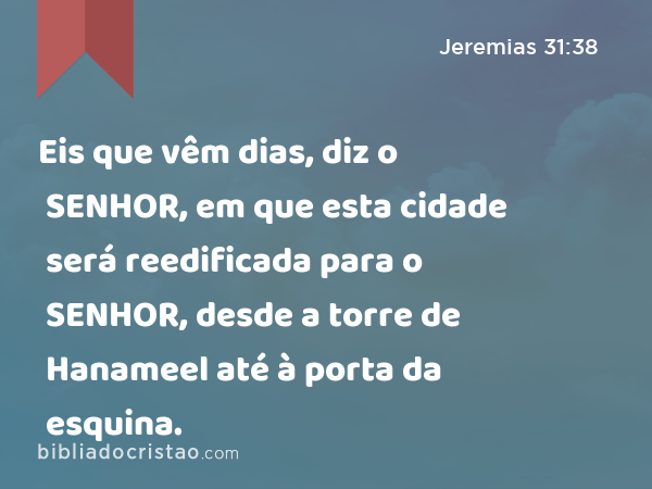 Eis que vêm dias, diz o SENHOR, em que esta cidade será reedificada para o SENHOR, desde a torre de Hanameel até à porta da esquina. - Jeremias 31:38