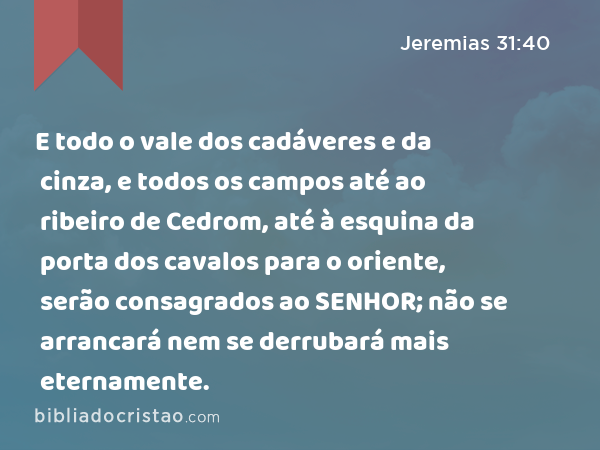 E todo o vale dos cadáveres e da cinza, e todos os campos até ao ribeiro de Cedrom, até à esquina da porta dos cavalos para o oriente, serão consagrados ao SENHOR; não se arrancará nem se derrubará mais eternamente. - Jeremias 31:40