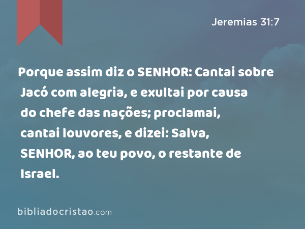 Porque assim diz o SENHOR: Cantai sobre Jacó com alegria, e exultai por causa do chefe das nações; proclamai, cantai louvores, e dizei: Salva, SENHOR, ao teu povo, o restante de Israel. - Jeremias 31:7