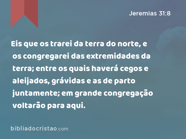 Eis que os trarei da terra do norte, e os congregarei das extremidades da terra; entre os quais haverá cegos e aleijados, grávidas e as de parto juntamente; em grande congregação voltarão para aqui. - Jeremias 31:8