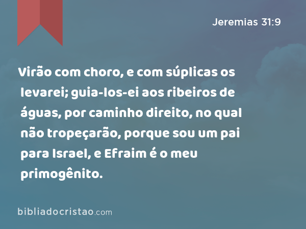 Virão com choro, e com súplicas os levarei; guia-los-ei aos ribeiros de águas, por caminho direito, no qual não tropeçarão, porque sou um pai para Israel, e Efraim é o meu primogênito. - Jeremias 31:9