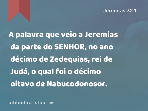 A palavra que veio a Jeremias da parte do SENHOR, no ano décimo de Zedequias, rei de Judá, o qual foi o décimo oitavo de Nabucodonosor. - Jeremias 32:1