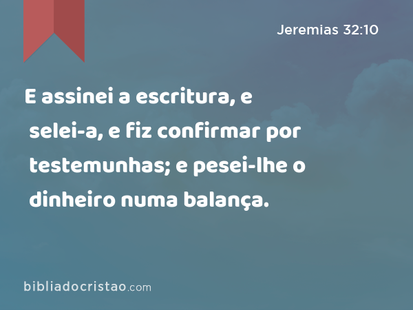 E assinei a escritura, e selei-a, e fiz confirmar por testemunhas; e pesei-lhe o dinheiro numa balança. - Jeremias 32:10