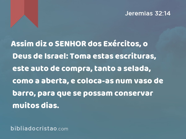 Assim diz o SENHOR dos Exércitos, o Deus de Israel: Toma estas escrituras, este auto de compra, tanto a selada, como a aberta, e coloca-as num vaso de barro, para que se possam conservar muitos dias. - Jeremias 32:14