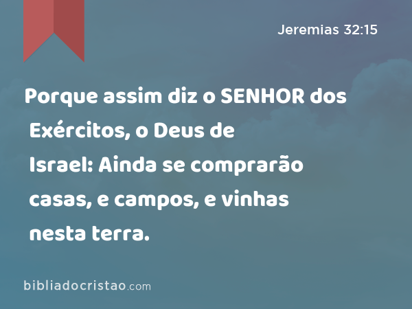 Porque assim diz o SENHOR dos Exércitos, o Deus de Israel: Ainda se comprarão casas, e campos, e vinhas nesta terra. - Jeremias 32:15