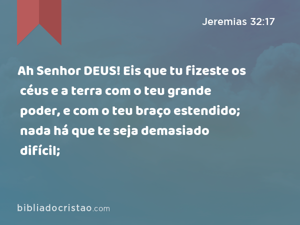 Ah Senhor DEUS! Eis que tu fizeste os céus e a terra com o teu grande poder, e com o teu braço estendido; nada há que te seja demasiado difícil; - Jeremias 32:17