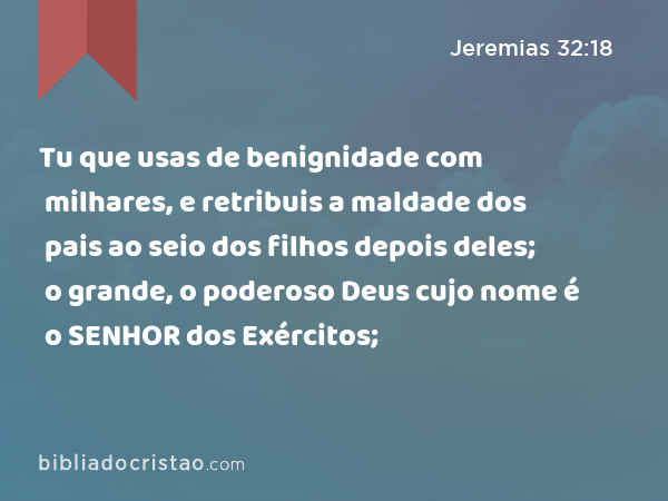 Tu que usas de benignidade com milhares, e retribuis a maldade dos pais ao seio dos filhos depois deles; o grande, o poderoso Deus cujo nome é o SENHOR dos Exércitos; - Jeremias 32:18