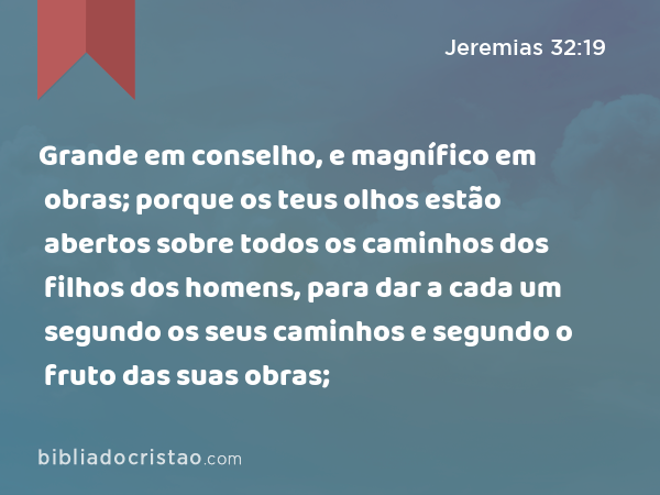 Grande em conselho, e magnífico em obras; porque os teus olhos estão abertos sobre todos os caminhos dos filhos dos homens, para dar a cada um segundo os seus caminhos e segundo o fruto das suas obras; - Jeremias 32:19