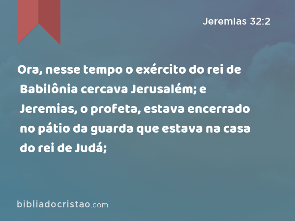 Ora, nesse tempo o exército do rei de Babilônia cercava Jerusalém; e Jeremias, o profeta, estava encerrado no pátio da guarda que estava na casa do rei de Judá; - Jeremias 32:2