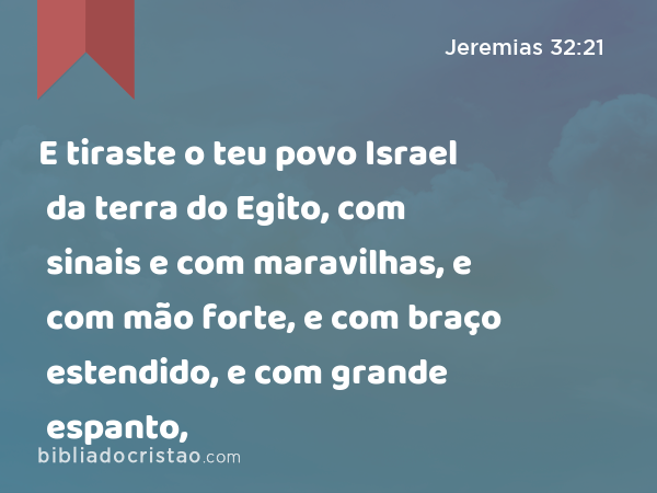 E tiraste o teu povo Israel da terra do Egito, com sinais e com maravilhas, e com mão forte, e com braço estendido, e com grande espanto, - Jeremias 32:21